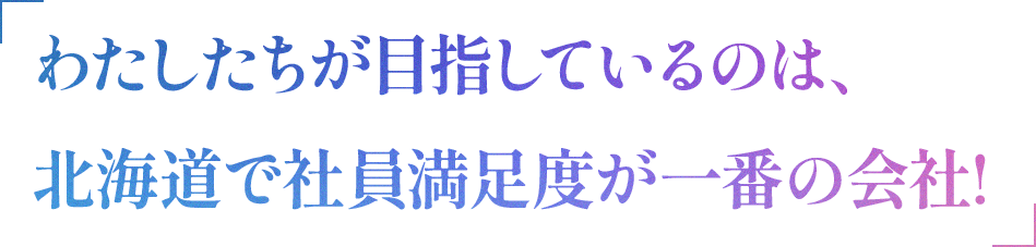わたしたちが目指しているのは、北海道で社員満足度が一番の会社