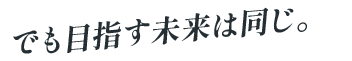 でも目指す未来は同じ。
