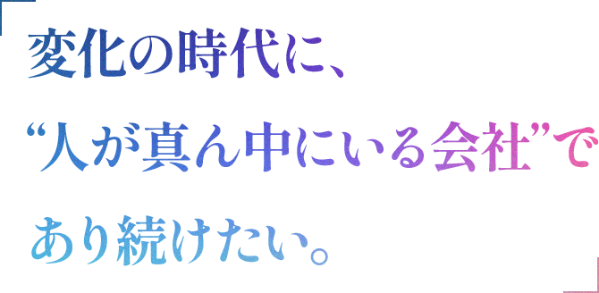 変化の時代に、“人が真ん中にいる会社”で あり続けたい。