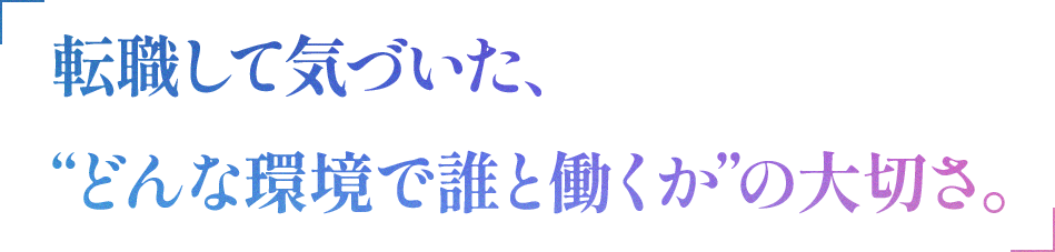 「転職して気づいた、”どんな環境で誰と働くか”の大切さ。」